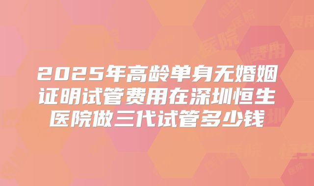 2025年高龄单身无婚姻证明试管费用在深圳恒生医院做三代试管多少钱