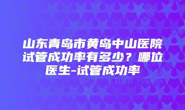 山东青岛市黄岛中山医院试管成功率有多少?哪位医生-试管成功率