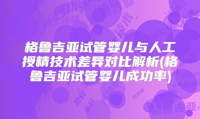 格鲁吉亚试管婴儿与人工授精技术差异对比解析(格鲁吉亚试管婴儿成功率)