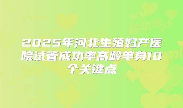 2025年河北生殖妇产医院试管成功率高龄单身10个关键点