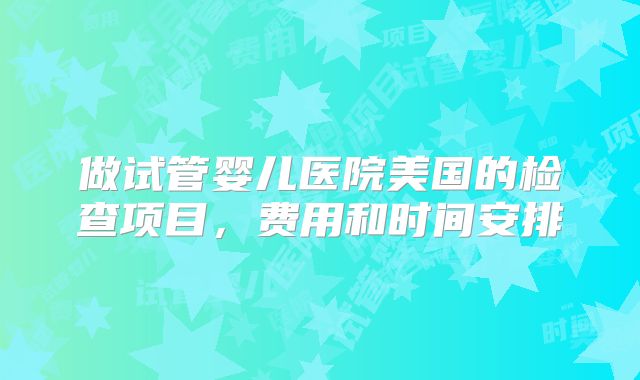 做试管婴儿医院美国的检查项目,费用和时间安排