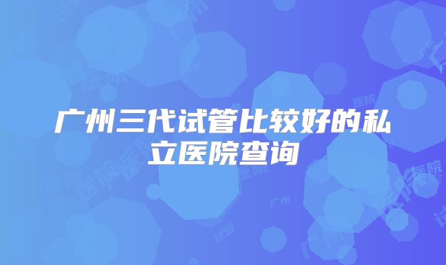 广州三代试管比较好的私立医院查询