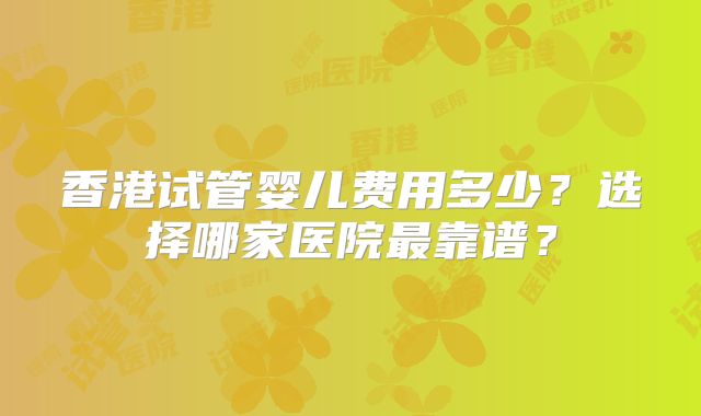 香港试管婴儿费用多少？选择哪家医院最靠谱？