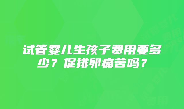 试管婴儿生孩子费用要多少?促排卵痛苦吗?