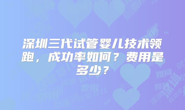 深圳三代试管婴儿技术领跑,成功率如何?费用是多少?