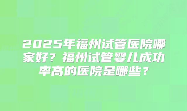 2025年福州试管医院哪家好？福州试管婴儿成功率高的医院是哪些？