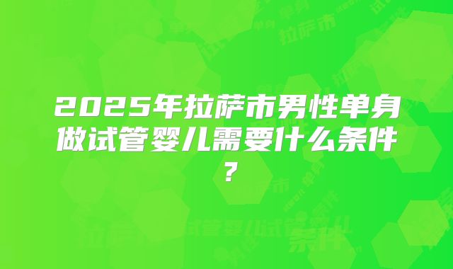 2025年拉萨市男性单身做试管婴儿需要什么条件?