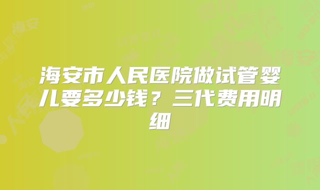海安市人民医院做试管婴儿要多少钱?三代费用明细