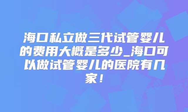 海口私立做三代试管婴儿的费用大概是多少_海口可以做试管婴儿的医院有几家！