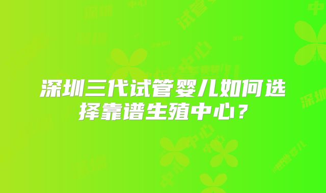 深圳三代试管婴儿如何选择靠谱生殖中心?
