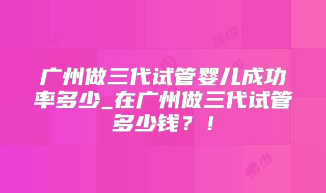 广州做三代试管婴儿成功率多少_在广州做三代试管多少钱？！