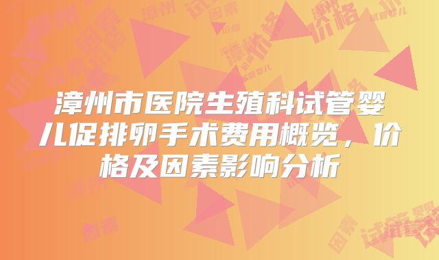 漳州市医院生殖科试管婴儿促排卵手术费用概览,价格及因素影响分析