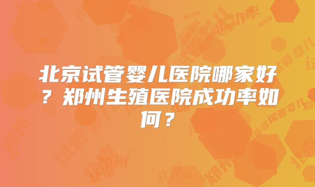 北京试管婴儿医院哪家好?郑州生殖医院成功率如何?