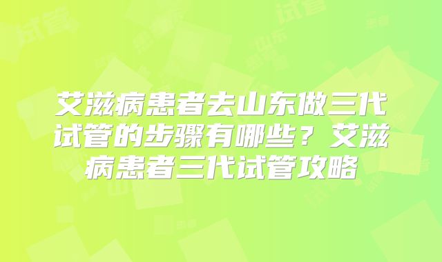 艾滋病患者去山东做三代试管的步骤有哪些?艾滋病患者三代试管攻略