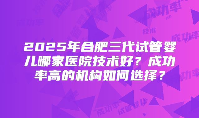 2025年合肥三代试管婴儿哪家医院技术好?成功率高的机构如何选择?