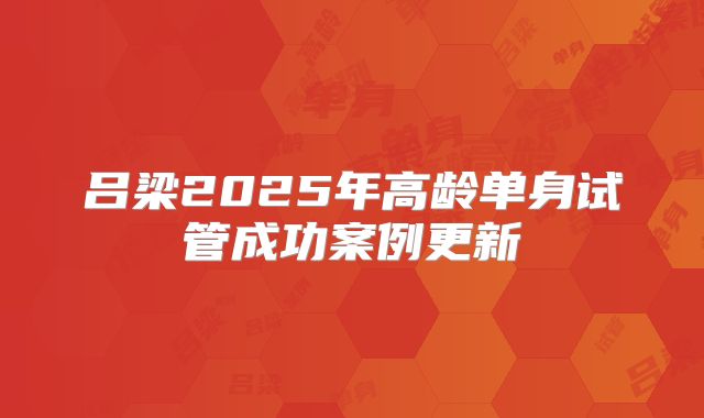 吕梁2025年高龄单身试管成功案例更新