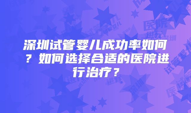 深圳试管婴儿成功率如何?如何选择合适的医院进行治疗?