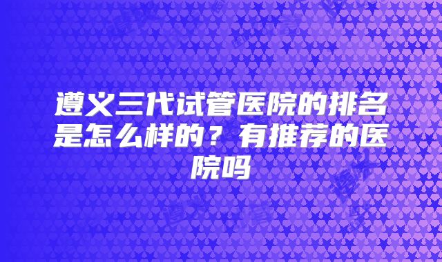 遵义三代试管医院的排名是怎么样的?有推荐的医院吗