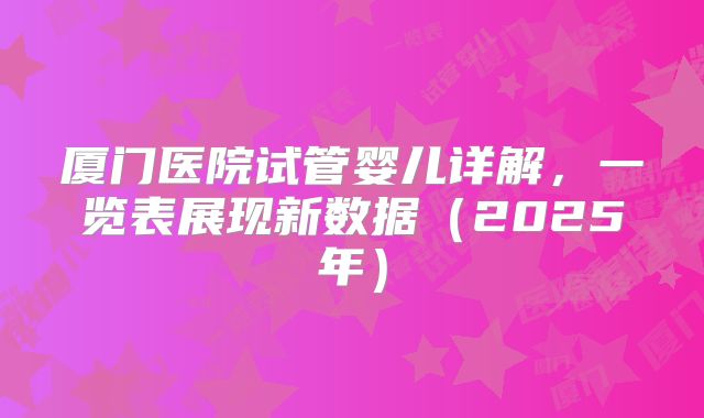 厦门医院试管婴儿详解,一览表展现新数据(2025年)