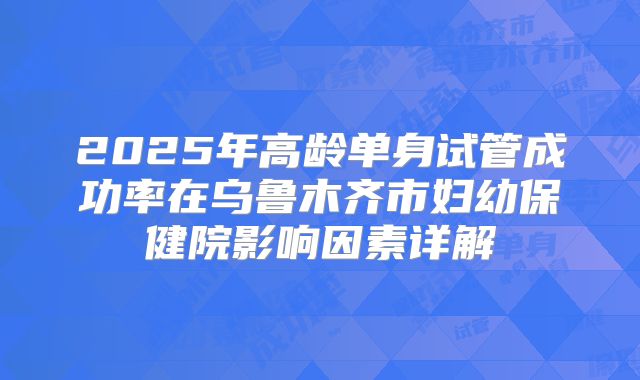 2025年高龄单身试管成功率在乌鲁木齐市妇幼保健院影响因素详解