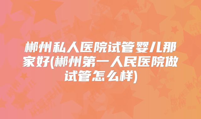 郴州私人医院试管婴儿那家好(郴州第一人民医院做试管怎么样)