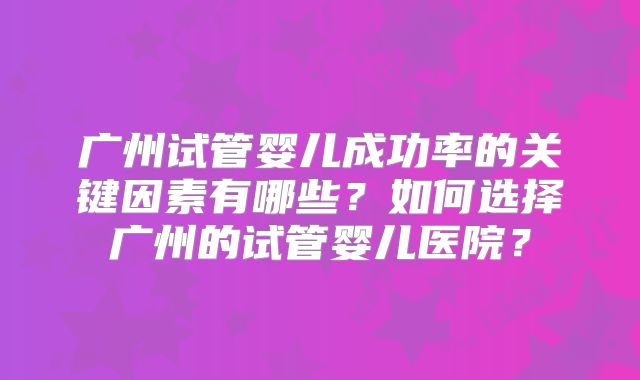 广州试管婴儿成功率的关键因素有哪些?如何选择广州的试管婴儿医院?