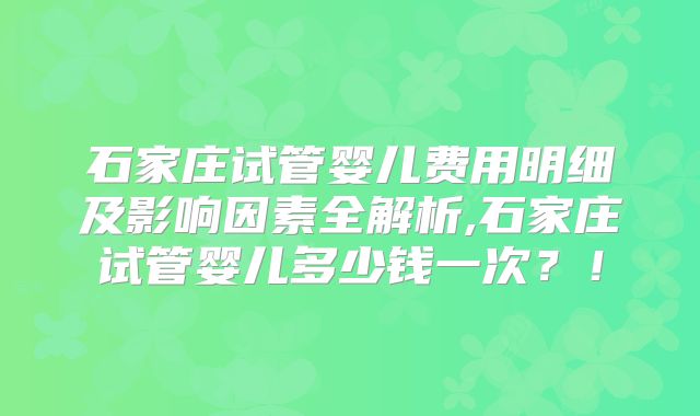石家庄试管婴儿费用明细及影响因素全解析,石家庄试管婴儿多少钱一次？！