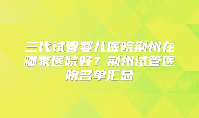 三代试管婴儿医院荆州在哪家医院好?荆州试管医院名单汇总