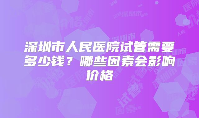 深圳市人民医院试管需要多少钱？哪些因素会影响价格