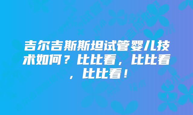 吉尔吉斯斯坦试管婴儿技术如何?比比看,比比看,比比看!