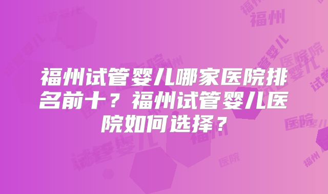 福州试管婴儿哪家医院排名前十？福州试管婴儿医院如何选择？