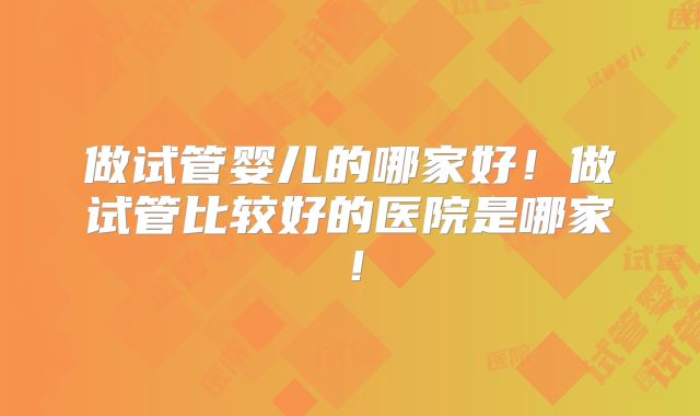 做试管婴儿的哪家好！做试管比较好的医院是哪家！