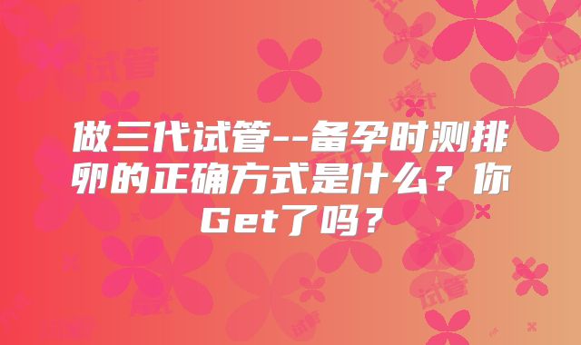 做三代试管--备孕时测排卵的正确方式是什么？你Get了吗？