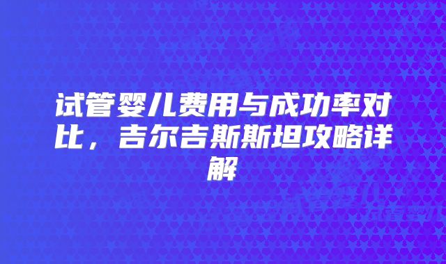 试管婴儿费用与成功率对比,吉尔吉斯斯坦攻略详解