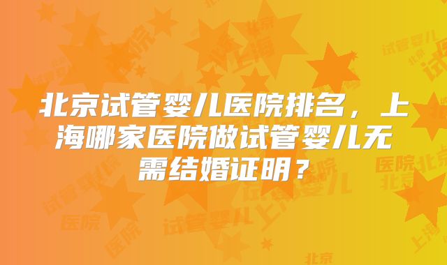 北京试管婴儿医院排名，上海哪家医院做试管婴儿无需结婚证明？
