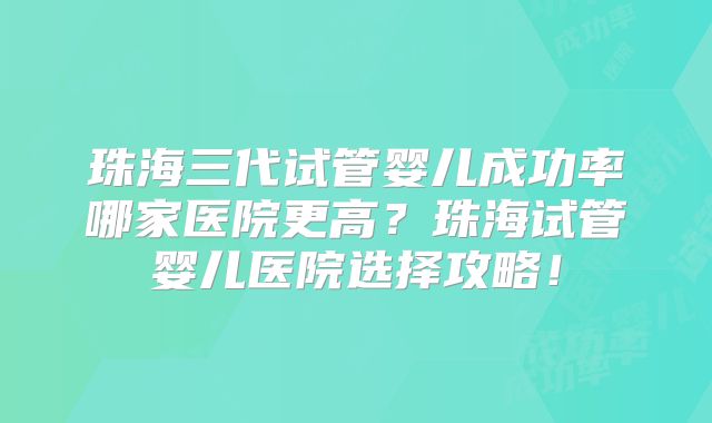 珠海三代试管婴儿成功率哪家医院更高？珠海试管婴儿医院选择攻略！