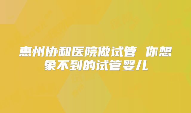 惠州协和医院做试管 你想象不到的试管婴儿