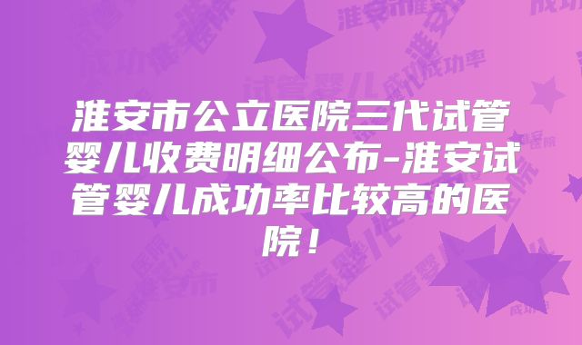淮安市公立医院三代试管婴儿收费明细公布-淮安试管婴儿成功率比较高的医院!