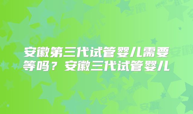 安徽第三代试管婴儿需要等吗？安徽三代试管婴儿