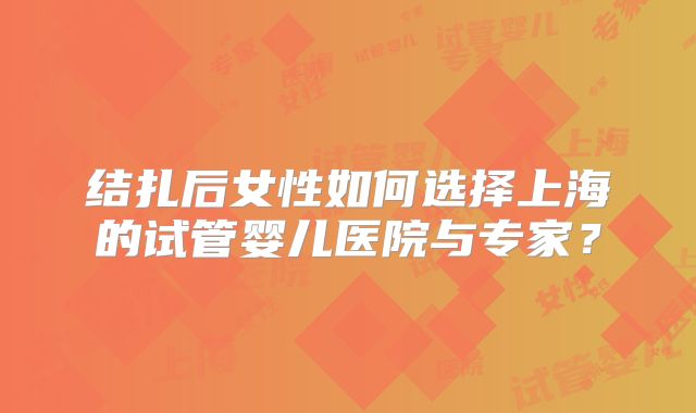 结扎后女性如何选择上海的试管婴儿医院与专家?