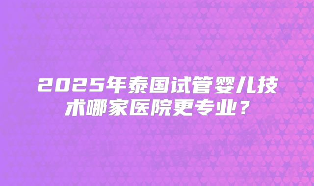 2025年泰国试管婴儿技术哪家医院更专业?