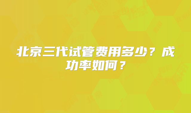 北京三代试管费用多少?成功率如何?