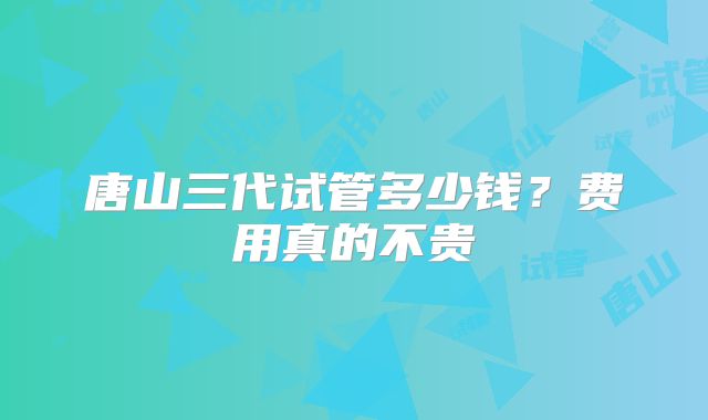 唐山三代试管多少钱?费用真的不贵