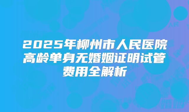2025年柳州市人民医院高龄单身无婚姻证明试管费用全解析