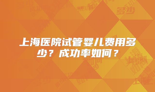 上海医院试管婴儿费用多少?成功率如何?
