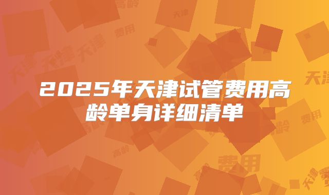 2025年天津试管费用高龄单身详细清单