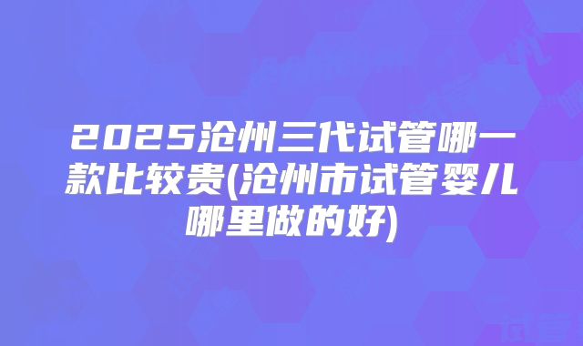 2025沧州三代试管哪一款比较贵(沧州市试管婴儿哪里做的好)