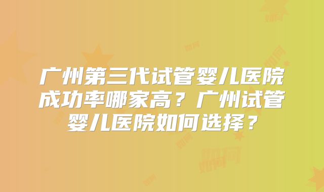 广州第三代试管婴儿医院成功率哪家高?广州试管婴儿医院如何选择?