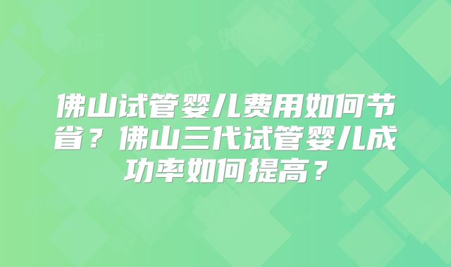 佛山试管婴儿费用如何节省?佛山三代试管婴儿成功率如何提高?