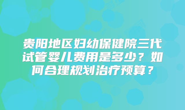 贵阳地区妇幼保健院三代试管婴儿费用是多少?如何合理规划治疗预算?